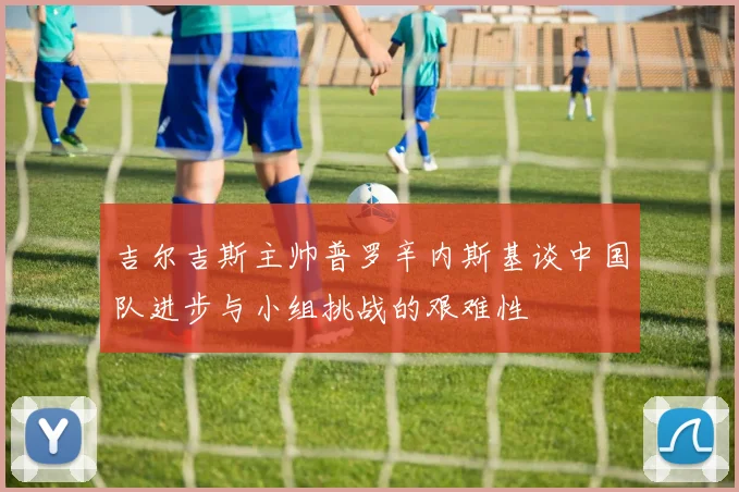 吉尔吉斯主帅普罗辛内斯基谈中国队进步与小组挑战的艰难性