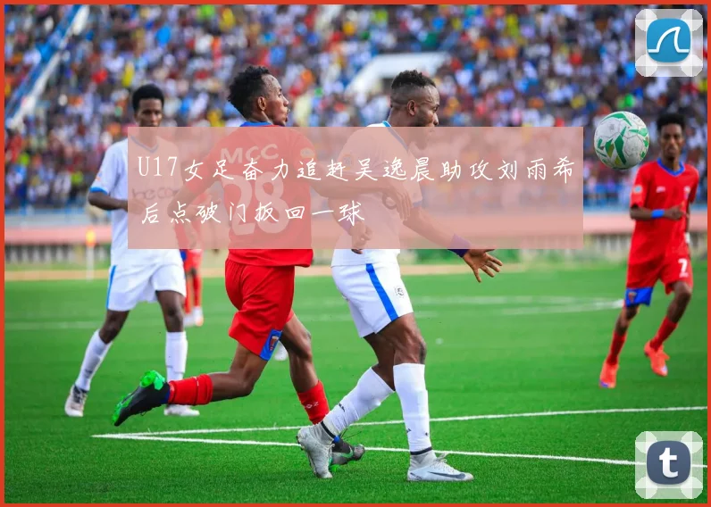 U17女足奋力追赶吴逸晨助攻刘雨希后点破门扳回一球
