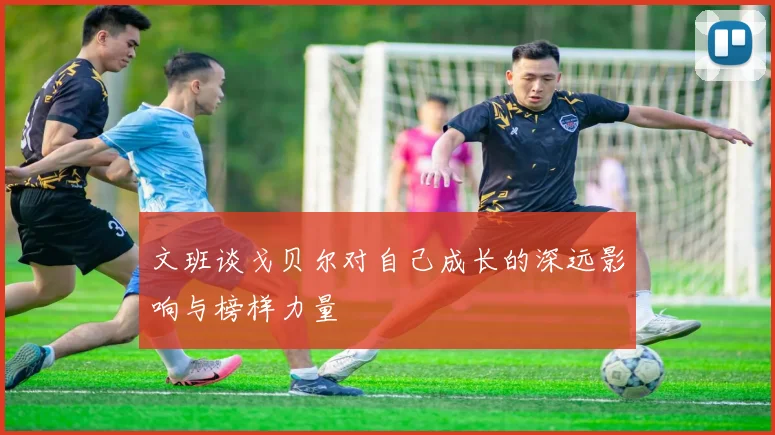 文班谈戈贝尔对自己成长的深远影响与榜样力量