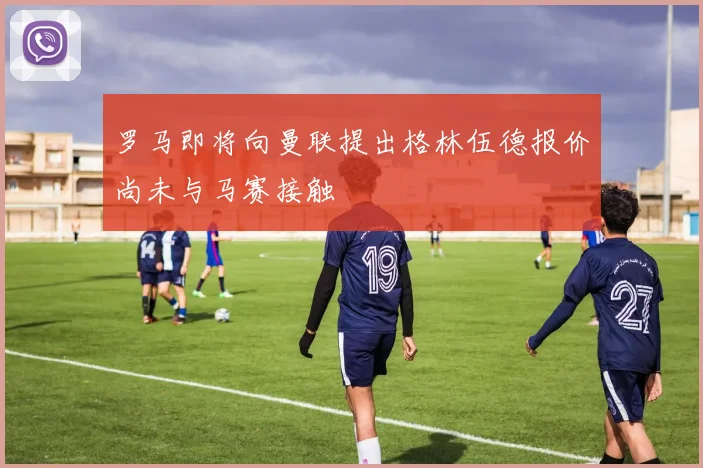 罗马即将向曼联提出格林伍德报价尚未与马赛接触