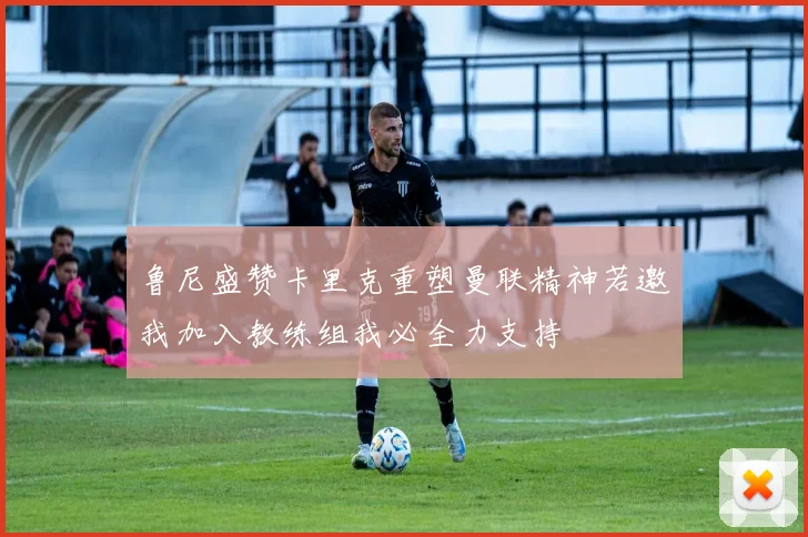 鲁尼盛赞卡里克重塑曼联精神若邀我加入教练组我必全力支持