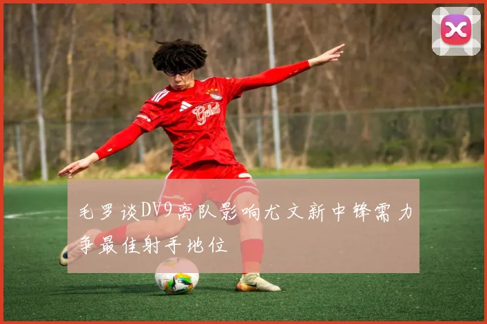毛罗谈DV9离队影响尤文新中锋需力争最佳射手地位