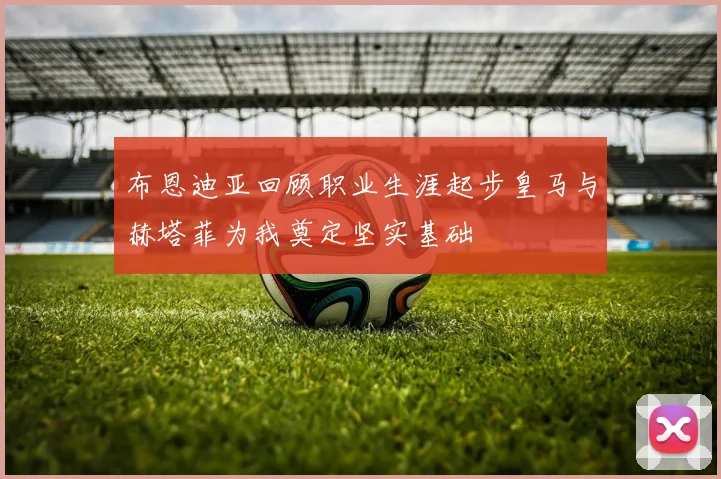 布恩迪亚回顾职业生涯起步皇马与赫塔菲为我奠定坚实基础