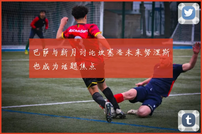 巴萨与新月讨论坎塞洛未来努涅斯也成为话题焦点