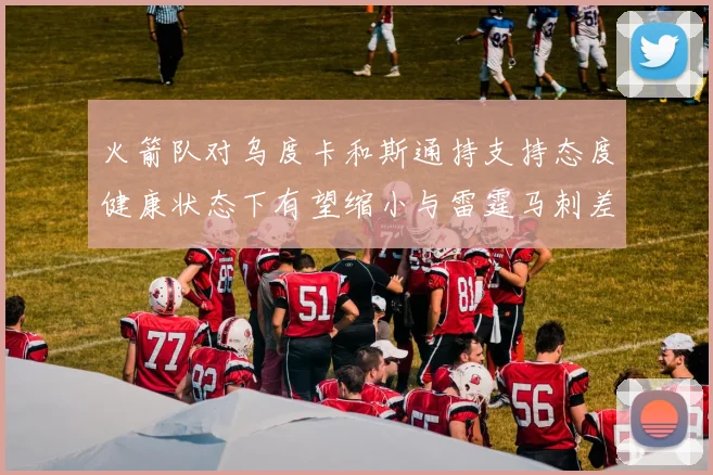 火箭队对乌度卡和斯通持支持态度健康状态下有望缩小与雷霆马刺差距