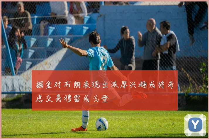 掘金对布朗表现出浓厚兴趣或将考虑交易穆雷或戈登