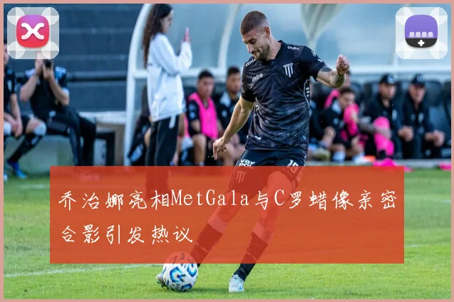 乔治娜亮相MetGala与C罗蜡像亲密合影引发热议