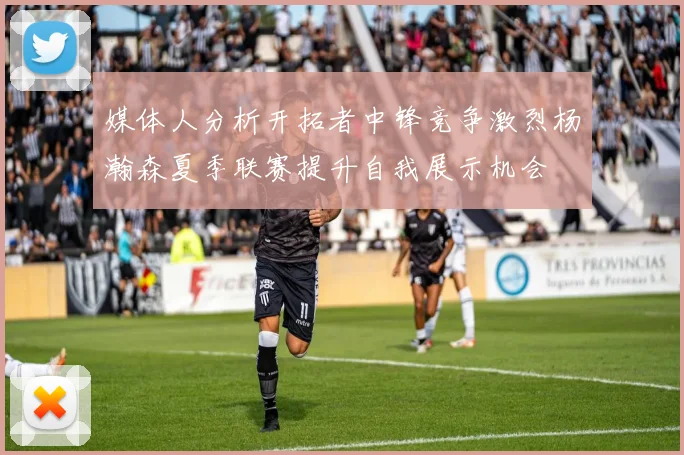 媒体人分析开拓者中锋竞争激烈杨瀚森夏季联赛提升自我展示机会