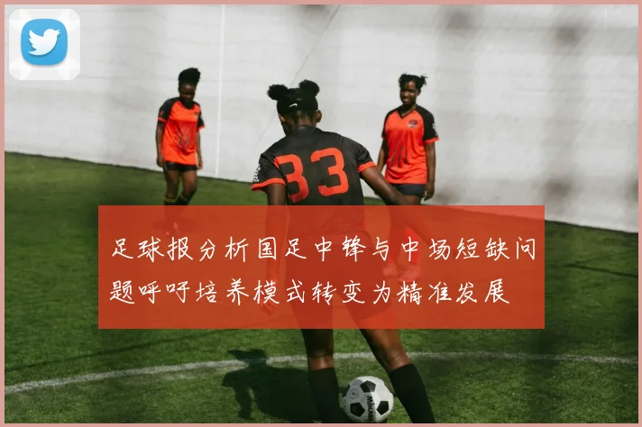 足球报分析国足中锋与中场短缺问题呼吁培养模式转变为精准发展