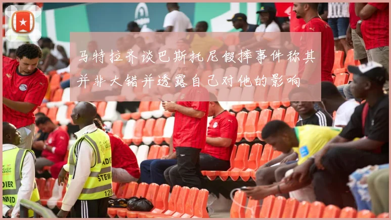马特拉齐谈巴斯托尼假摔事件称其并非大错并透露自己对他的影响