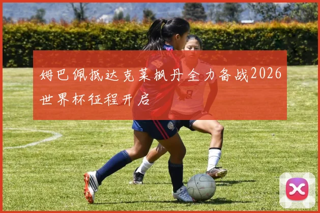 姆巴佩抵达克莱枫丹全力备战2026世界杯征程开启