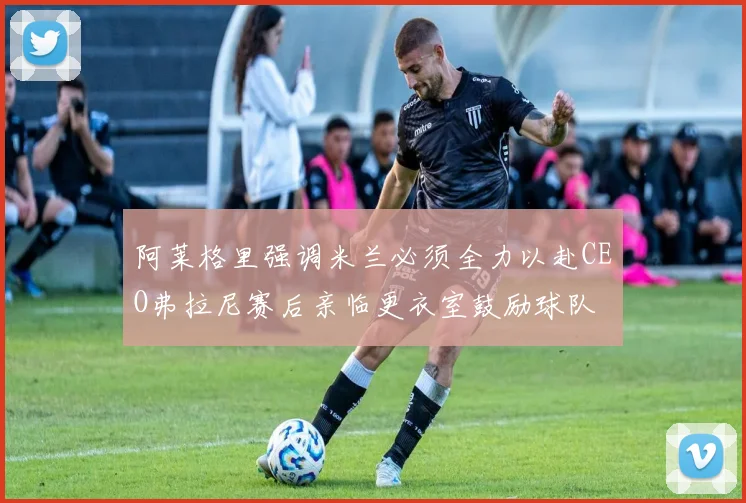 阿莱格里强调米兰必须全力以赴CEO弗拉尼赛后亲临更衣室鼓励球队