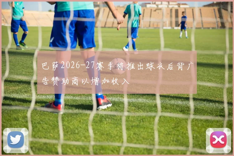 巴萨2026-27赛季将推出球衣后背广告赞助商以增加收入