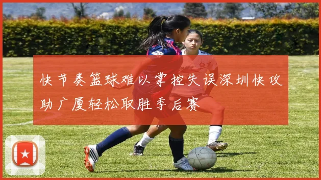 快节奏篮球难以掌控失误深圳快攻助广厦轻松取胜季后赛