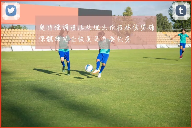 奥特强调谨慎处理杰伦格林伤势确保髋部完全恢复是首要任务