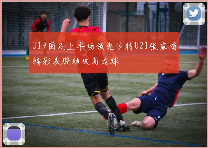 U19国足上半场领先沙特U21张家鸣精彩表现助攻乌龙球