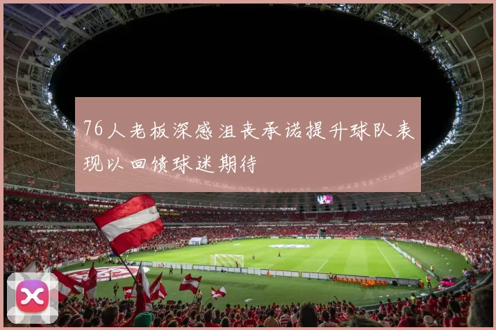 76人老板深感沮丧承诺提升球队表现以回馈球迷期待