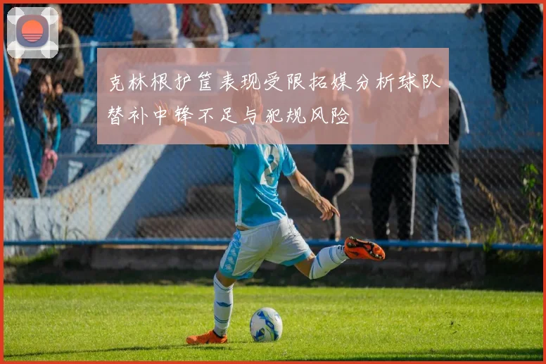 克林根护筐表现受限拓媒分析球队替补中锋不足与犯规风险