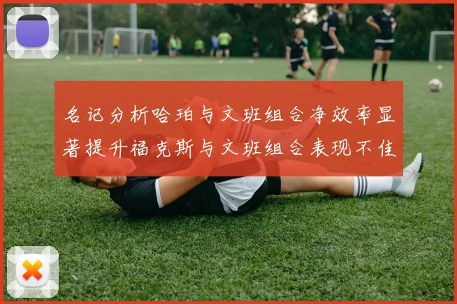 名记分析哈珀与文班组合净效率显著提升福克斯与文班组合表现不佳差距明显