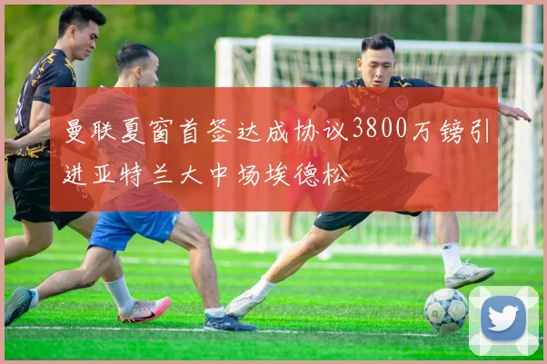 曼联夏窗首签达成协议3800万镑引进亚特兰大中场埃德松