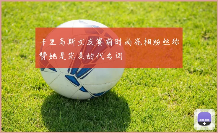 卡里乌斯女友赛前时尚亮相粉丝称赞她是完美的代名词