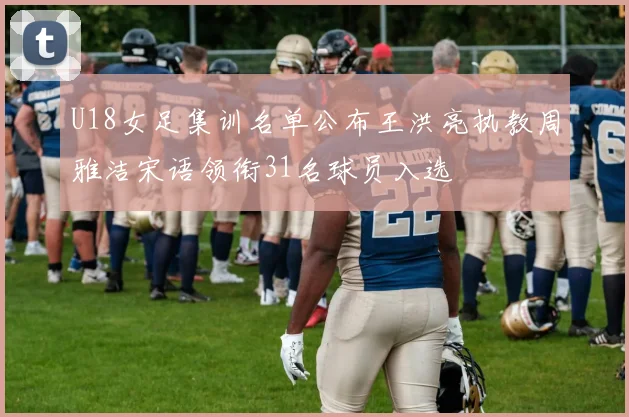 U18女足集训名单公布王洪亮执教周雅洁宋语领衔31名球员入选