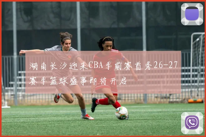 湖南长沙迎来CBA季前赛首秀26-27赛季篮球盛事即将开启