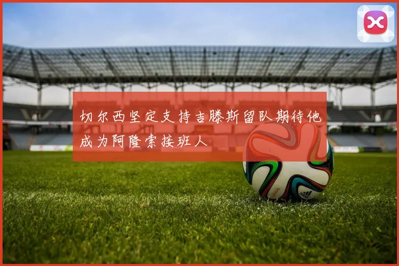 切尔西坚定支持吉滕斯留队期待他成为阿隆索接班人